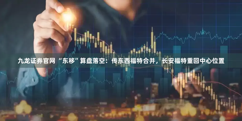 九龙证券官网 “东移”算盘落空：传东西福特合并，长安福特重回中心位置