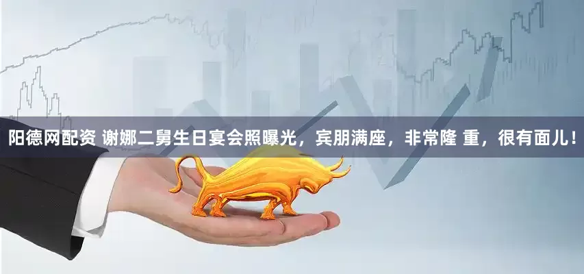 阳德网配资 谢娜二舅生日宴会照曝光，宾朋满座，非常隆 重，很有面儿！