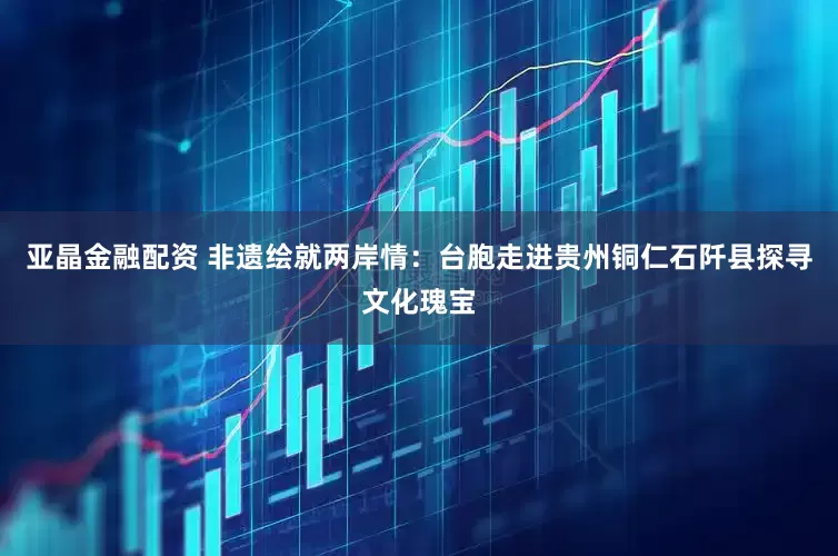 亚晶金融配资 非遗绘就两岸情：台胞走进贵州铜仁石阡县探寻文化瑰宝