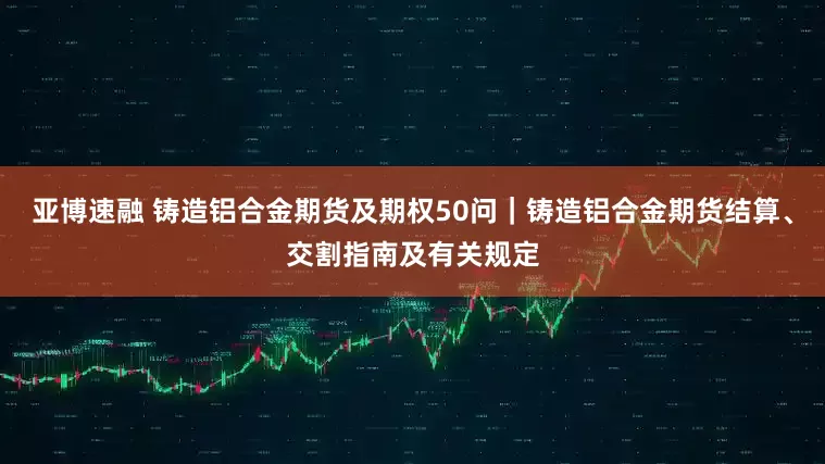 亚博速融 铸造铝合金期货及期权50问｜铸造铝合金期货结算、交割指南及有关规定