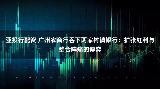 亚投行配资 广州农商行吞下两家村镇银行：扩张红利与整合阵痛的博弈