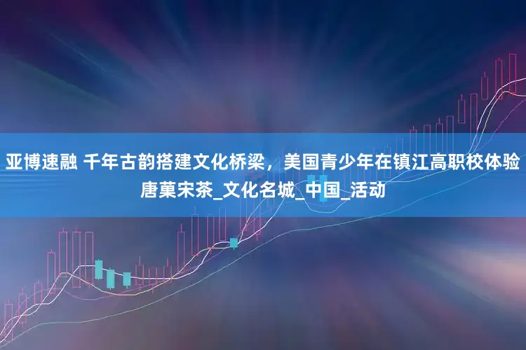 亚博速融 千年古韵搭建文化桥梁，美国青少年在镇江高职校体验唐菓宋茶_文化名城_中国_活动