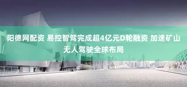 阳德网配资 易控智驾完成超4亿元D轮融资 加速矿山无人驾驶全球布局