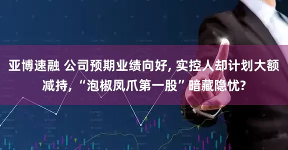 亚博速融 公司预期业绩向好, 实控人却计划大额减持, “泡椒凤爪第一股”暗藏隐忧?