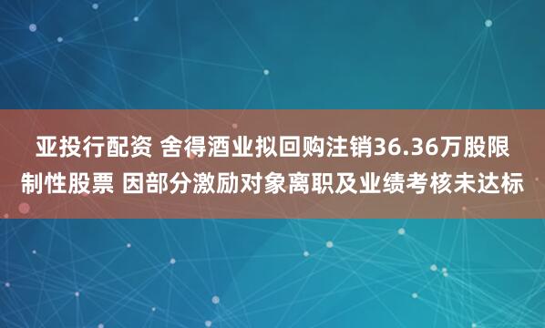 亚投行配资 舍得酒业拟回购注销36.36万股限制性股票 因部分激励对象离职及业绩考核未达标