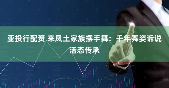 亚投行配资 来凤土家族摆手舞：千年舞姿诉说活态传承