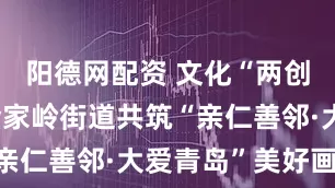 阳德网配资 文化“两创”赋能 金家岭街道共筑“亲仁善邻·大爱青岛”美好画卷