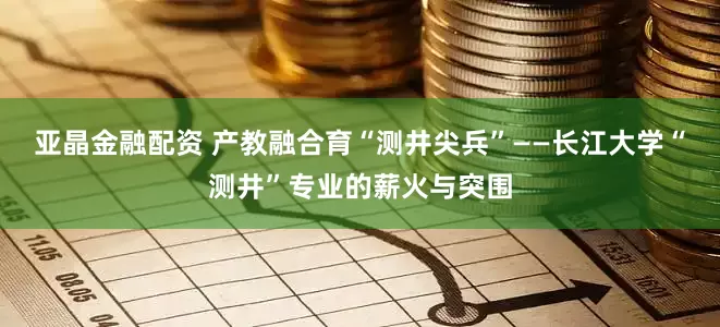 亚晶金融配资 产教融合育“测井尖兵”——长江大学“测井”专业的薪火与突围