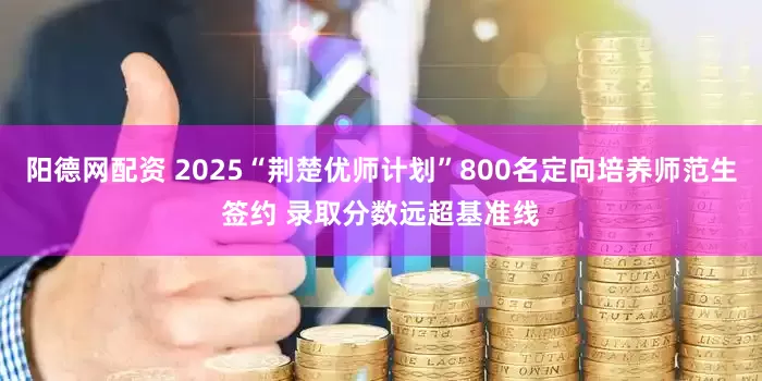 阳德网配资 2025“荆楚优师计划”800名定向培养师范生签约 录取分数远超基准线