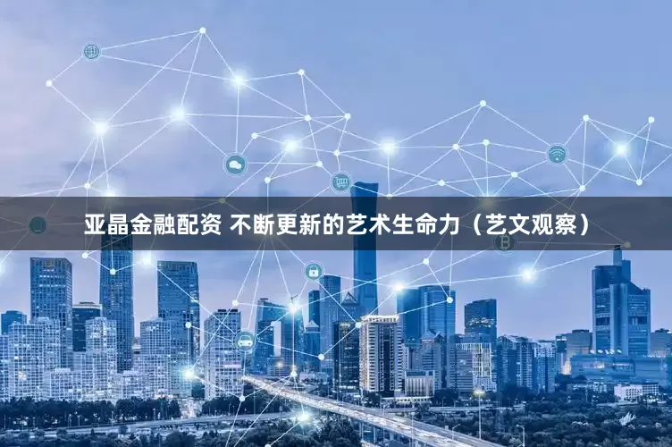 亚晶金融配资 不断更新的艺术生命力（艺文观察）