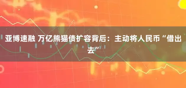 亚博速融 万亿熊猫债扩容背后：主动将人民币“借出去”