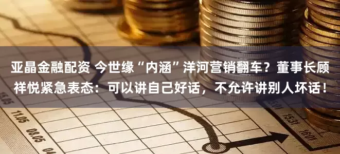 亚晶金融配资 今世缘“内涵”洋河营销翻车？董事长顾祥悦紧急表态：可以讲自己好话，不允许讲别人坏话！