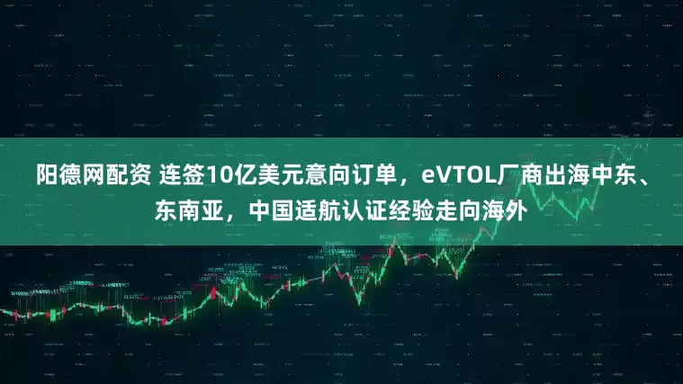 阳德网配资 连签10亿美元意向订单，eVTOL厂商出海中东、东南亚，中国适航认证经验走向海外