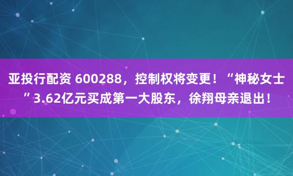 亚投行配资 600288，控制权将变更！“神秘女士”3.62亿元买成第一大股东，徐翔母亲退出！