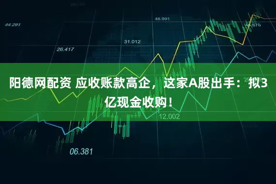 阳德网配资 应收账款高企，这家A股出手：拟3亿现金收购！