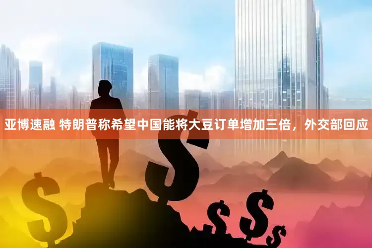 亚博速融 特朗普称希望中国能将大豆订单增加三倍，外交部回应