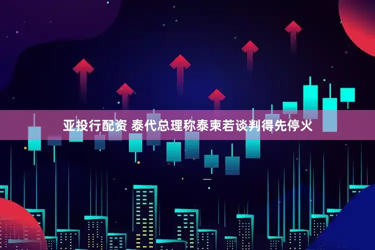 亚投行配资 泰代总理称泰柬若谈判得先停火