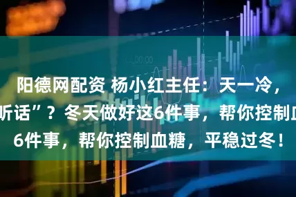 阳德网配资 杨小红主任：天一冷，血糖就开始“不听话”？冬天做好这6件事，帮你控制血糖，平稳过冬！